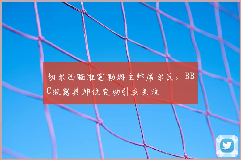 切尔西瞄准富勒姆主帅席尔瓦，BBC披露其帅位变动引发关注