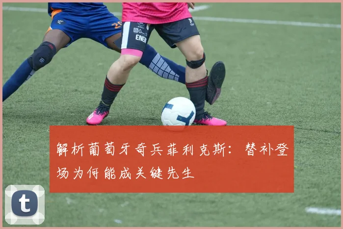解析葡萄牙奇兵菲利克斯：替补登场为何能成关键先生