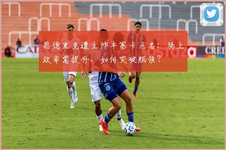 恩德里克遭主帅丰塞卡点名:场上效率需提升,如何突破瓶颈?