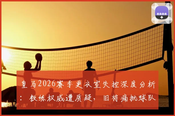 皇马2026赛季更衣室失控深度分析：教练权威遭质疑，旧将痛批球队如“无舵破船”