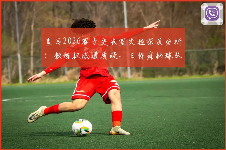 皇马2026赛季更衣室失控深度分析:教练权威遭质疑,旧将痛批球队如“无舵破船”