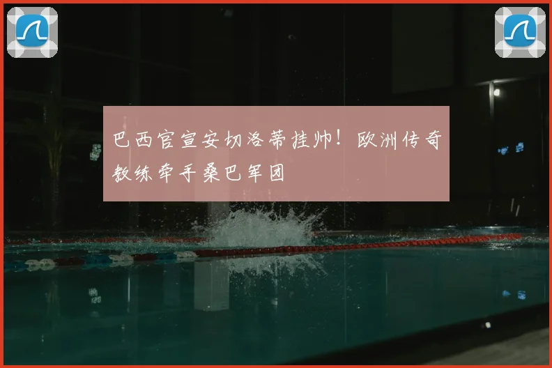巴西官宣安切洛蒂挂帅!欧洲传奇教练牵手桑巴军团