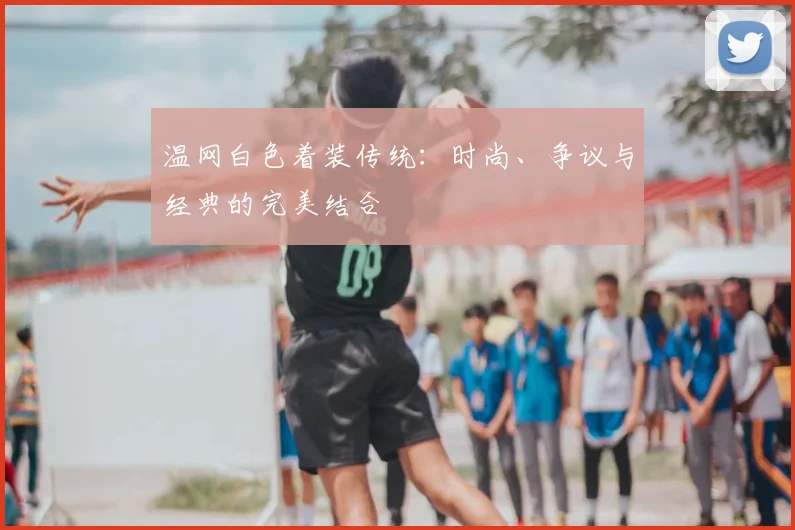 温网白色着装传统：时尚、争议与经典的完美结合
