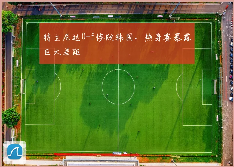 特立尼达0-5惨败韩国,热身赛暴露巨大差距