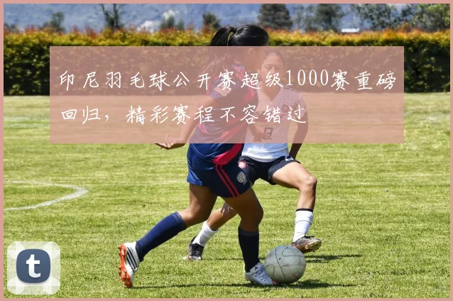 印尼羽毛球公开赛超级1000赛重磅回归，精彩赛程不容错过