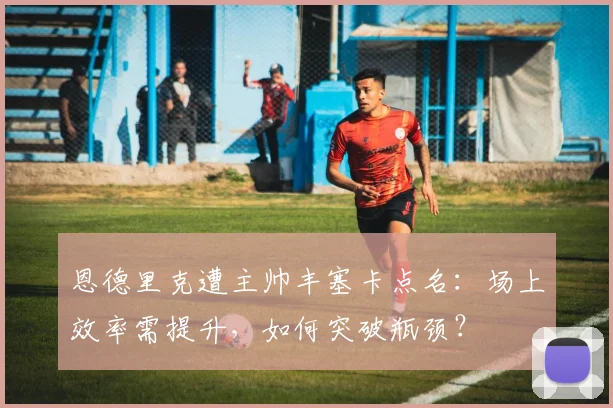 恩德里克遭主帅丰塞卡点名：场上效率需提升，如何突破瓶颈？