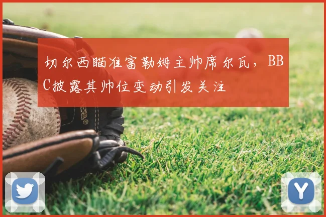 切尔西瞄准富勒姆主帅席尔瓦，BBC披露其帅位变动引发关注